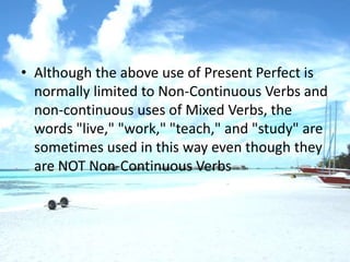 • Although the above use of Present Perfect is
  normally limited to Non-Continuous Verbs and
  non-continuous uses of Mixed Verbs, the
  words "live," "work," "teach," and "study" are
  sometimes used in this way even though they
  are NOT Non-Continuous Verbs
 