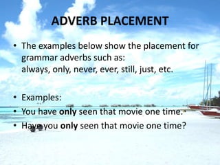 ADVERB PLACEMENT
• The examples below show the placement for
  grammar adverbs such as:
  always, only, never, ever, still, just, etc.

• Examples:
• You have only seen that movie one time.
• Have you only seen that movie one time?
 