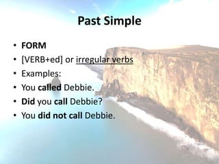 Past Simple
•   FORM
•   [VERB+ed] or irregular verbs
•   Examples:
•   You called Debbie.
•   Did you call Debbie?
•   You did not call Debbie.
 