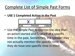 Complete List of Simple Past Forms
• USE 1 Completed Action in the Past



• Use the Simple Past to express the idea that
  an action started and finished at a specific
  time in the past. Sometimes, the speaker may
  not actually mention the specific time, but
  they do have one specific time in mind.
 