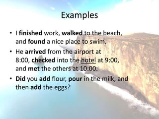 Examples
• I finished work, walked to the beach,
  and found a nice place to swim.
• He arrived from the airport at
  8:00, checked into the hotel at 9:00,
  and met the others at 10:00.
• Did you add flour, pour in the milk, and
  then add the eggs?
 