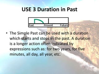 USE 3 Duration in Past


• The Simple Past can be used with a duration
  which starts and stops in the past. A duration
  is a longer action often indicated by
  expressions such as: for two years, for five
  minutes, all day, all year, etc.
 
