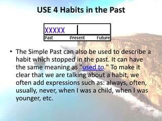 USE 4 Habits in the Past



• The Simple Past can also be used to describe a
  habit which stopped in the past. It can have
  the same meaning as "used to." To make it
  clear that we are talking about a habit, we
  often add expressions such as: always, often,
  usually, never, when I was a child, when I was
  younger, etc.
 