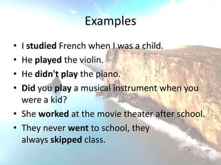 Examples
• I studied French when I was a child.
• He played the violin.
• He didn't play the piano.
• Did you play a musical instrument when you
  were a kid?
• She worked at the movie theater after school.
• They never went to school, they
  always skipped class.
 