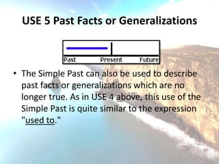 USE 5 Past Facts or Generalizations



• The Simple Past can also be used to describe
  past facts or generalizations which are no
  longer true. As in USE 4 above, this use of the
  Simple Past is quite similar to the expression
  "used to."
 