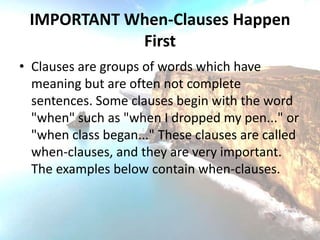 IMPORTANT When-Clauses Happen
            First
• Clauses are groups of words which have
  meaning but are often not complete
  sentences. Some clauses begin with the word
  "when" such as "when I dropped my pen..." or
  "when class began..." These clauses are called
  when-clauses, and they are very important.
  The examples below contain when-clauses.
 