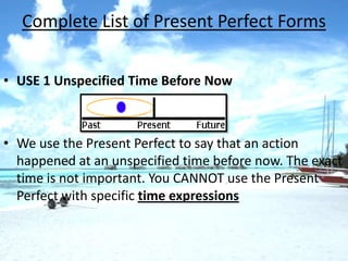Complete List of Present Perfect Forms


• USE 1 Unspecified Time Before Now



• We use the Present Perfect to say that an action
  happened at an unspecified time before now. The exact
  time is not important. You CANNOT use the Present
  Perfect with specific time expressions
 