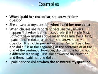 Examples

• When I paid her one dollar, she answered my
  question.
• She answered my question when I paid her one dollar.
• When-clauses are important because they always
  happen first when both clauses are in the Simple Past.
  Both of the examples above mean the same thing: first,
  I paid her one dollar, and then, she answered my
  question. It is not important whether "when I paid her
  one dollar" is at the beginning of the sentence or at the
  end of the sentence. However, the example below has
  a different meaning. First, she answered my question,
  and then, I paid her one dollar.
• I paid her one dollar when she answered my question.
 