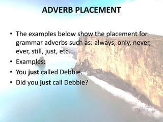 ADVERB PLACEMENT

• The examples below show the placement for
  grammar adverbs such as: always, only, never,
  ever, still, just, etc.
• Examples:
• You just called Debbie.
• Did you just call Debbie?
 