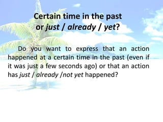 Certain time in the past
        or just / already / yet?

    Do you want to express that an action
happened at a certain time in the past (even if
it was just a few seconds ago) or that an action
has just / already /not yet happened?
 
