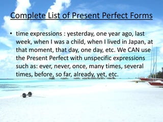 Complete List of Present Perfect Forms
• time expressions : yesterday, one year ago, last
  week, when I was a child, when I lived in Japan, at
  that moment, that day, one day, etc. We CAN use
  the Present Perfect with unspecific expressions
  such as: ever, never, once, many times, several
  times, before, so far, already, yet, etc.
 