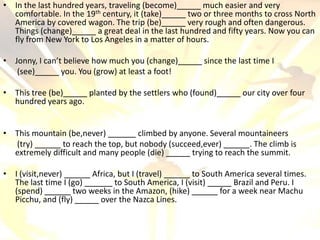 • In the last hundred years, traveling (become)          much easier and very
  comfortable. In the 19 th century, it (take)       two or three months to cross North
  America by covered wagon. The trip (be)            very rough and often dangerous.
  Things (change)         a great deal in the last hundred and fifty years. Now you can
  fly from New York to Los Angeles in a matter of hours.

• Jonny, I can’t believe how much you (change)         since the last time I
   (see)        you. You (grow) at least a foot!

• This tree (be)     planted by the settlers who (found)          our city over four
  hundred years ago.


• This mountain (be,never)          climbed by anyone. Several mountaineers
  (try)        to reach the top, but nobody (succeed,ever)         . The climb is
  extremely difficult and many people (die)       trying to reach the summit.

• I (visit,never)       Africa, but I (travel)       to South America several times.
  The last time I (go)         to South America, I (visit)      Brazil and Peru. I
  (spend)          two weeks in the Amazon, (hike)          for a week near Machu
  Picchu, and (fly)       over the Nazca Lines.
 