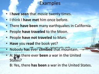 Examples
•   I have seen that movie twenty times.
•   I think I have met him once before.
•   There have been many earthquakes in California.
•   People have traveled to the Moon.
•   People have not traveled to Mars.
•   Have you read the book yet?
•   Nobody has ever climbed that mountain.
•   A: Has there ever been a war in the United
    States?
    B: Yes, there has been a war in the United States.
 