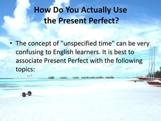 How Do You Actually Use
          the Present Perfect?

• The concept of "unspecified time" can be very
  confusing to English learners. It is best to
  associate Present Perfect with the following
  topics:
 