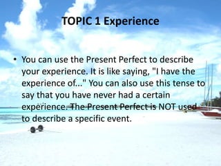 TOPIC 1 Experience


• You can use the Present Perfect to describe
  your experience. It is like saying, "I have the
  experience of..." You can also use this tense to
  say that you have never had a certain
  experience. The Present Perfect is NOT used
  to describe a specific event.
 