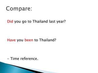 Did you go to Thailand last year?
Have you been to Thailand?
- Time reference.
 