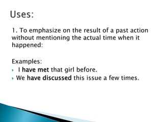 1. To emphasize on the result of a past action
without mentioning the actual time when it
happened:
Examples:
 I have met that girl before.
 We have discussed this issue a few times.
 