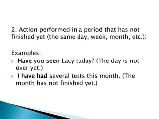 2. Action performed in a period that has not
finished yet (the same day, week, month, etc.):
Examples:
 Have you seen Lacy today? (The day is not
over yet.)
 I have had several tests this month. (The
month has not finished yet.)
 