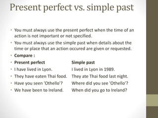 Present perfect vs. simple past
• You must always use the present perfect when the time of an
action is not important or not specified.
• You must always use the simple past when details about the
time or place that an action occured are given or requested.
• Compare :
• Present perfect Simple past
• I have lived in Lyon. I lived in Lyon in 1989.
• They have eaten Thai food. They ate Thai food last night.
• Have you seen 'Othello'? Where did you see 'Othello'?
• We have been to Ireland. When did you go to Ireland?
 