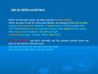 USE (II): NEWS and DETAILS
When we first give news, we often use the present perfect.
When we give or ask for more past details, we change to the past simple.
A place has crashed in Yorkshire. It came down in a field outside York.
The Prime Minister has met business leaders. She talked for four hours.
Mare has gone to Australia. She left last night.
I’ve found your keys. Thanks. Where were they?
BUT REMEMBER: we don’t normally use the present perfect when we
give or ask about a finished time.
Joe has left home OR Joe left home last week.
Have they arrived? When did they arrive?
 