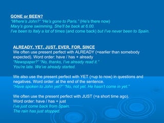 GONE or BEEN?
“Where’s John?” “He’s gone to Paris.” (He’s there now)
Mary’s gone swimming. She’ll be back at 6.00.
I’ve been to Italy a lot of times (and come back) but I’ve never been to Spain.
ALREADY, YET, JUST, EVER, FOR, SINCE
We often use present perfect with ALREADY (=earlier than somebody
expected). Word order: have / has + already
“Newspaper?” “No, thanks, I’ve already read it.”
You’re late. We’ve already started.
We also use the present perfect with YET (=up to now) in questions and
negatives. Word order: at the end of the sentence.
“Have spoken to John yet?” “No, not yet. He hasn’t come in yet.”
We often use the present perfect with JUST (=a short time ago).
Word order: have / has + just
I’ve just come back from Spain.
The rain has just stopped.
 