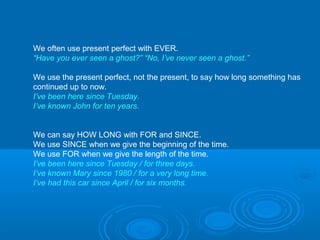 We often use present perfect with EVER.
“Have you ever seen a ghost?” “No, I’ve never seen a ghost.”
We use the present perfect, not the present, to say how long something has
continued up to now.
I’ve been here since Tuesday.
I’ve known John for ten years.
We can say HOW LONG with FOR and SINCE.
We use SINCE when we give the beginning of the time.
We use FOR when we give the length of the time.
I’ve been here since Tuesday / for three days.
I’ve known Mary since 1980 / for a very long time.
I’ve had this car since April / for six months.
 