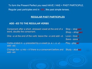 To form the Present Perfect you need HAVE / HAS + PAST PARTICIPLE.
Regular past participles end in –ED, like past simple tenses.
REGULAR PAST PARTICIPLES
ADD –ED TO THE REGULAR VERBS
Consonant after a short, stressed vowel at the end of aConsonant after a short, stressed vowel at the end of a
word, double the consonant.word, double the consonant.
Stop – stopStop – stoppedped
Shop – shopShop – shoppedped
One –e at the end of the verb: leave the –e and add –d.One –e at the end of the verb: leave the –e and add –d. Love – loveLove – lovedd
Save - saveSave - savedd
Verbs ended in –y preceded by a vowel (a, e, i, o, u)Verbs ended in –y preceded by a vowel (a, e, i, o, u)
add –ed.add –ed.
Play - playPlay - playeded
Change the –y into –i if there is a consonant before andChange the –y into –i if there is a consonant before and
add –ed.add –ed.
Study - studStudy - studiedied
 
