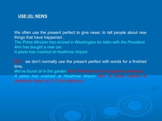 USE (II): NEWS
We often use the present perfect to give news: to tell people about new
things that have happened .
The Prime Minister has arrived in Washington for talks with the President.
Ann has bought a new car.
A plane has crashed at Heathrow Airport.
BUT we don’t normally use the present perfect with words for a finished
time.
We’ve found oil in the garden BUT We found oil in the garden yesterday.
A place has crashed at Heathrow Airport BUT A plane crashed at
Heathrow Airport at 3.15 this afternoon.
 