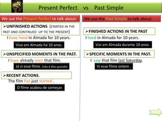 Present Perfect vs Past Simple
We use the Present Perfect to talk about:      We use the Past Simple to talk about:
UNFINISHED ACTIONS (STARTED IN THE
PAST AND CONTINUED UP TO THE PRESENT)          FINISHED ACTIONS IN THE PAST
  I have lived in Almada for 10 years.         I lived in Almada for 10 years.
       Vivo em Almada há 10 anos.                    Vivi em Almada durante 10 anos.

UNSPECIFIED MOMENTS IN THE PAST.              SPECIFIC MOMENTS IN THE PAST.
  I have already seen that film.                 I saw that film last Saturday.
       Já vi esse filme. (não é dito quando)         Vi esse filme ontem .

RECENT ACTIONS.
  The film has just started .
        O filme acabou de começar.
 