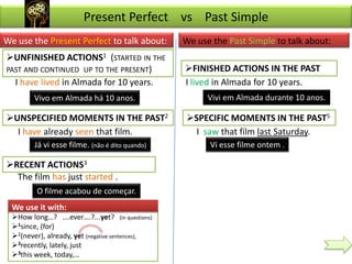 Present Perfect vs Past Simple
We use the Present Perfect to talk about:         We use the Past Simple to talk about:
UNFINISHED ACTIONS1 (STARTED IN THE
PAST AND CONTINUED UP TO THE PRESENT)             FINISHED ACTIONS IN THE PAST
  I have lived in Almada for 10 years.            I lived in Almada for 10 years.
         Vivo em Almada há 10 anos.                     Vivi em Almada durante 10 anos.

UNSPECIFIED MOMENTS IN THE PAST2                 SPECIFIC MOMENTS IN THE PAST5
  I have already seen that film.                    I saw that film last Saturday.
         Já vi esse filme. (não é dito quando)          Vi esse filme ontem .

RECENT ACTIONS3
  The film has just started .
          O filme acabou de começar.
  We use it with:
  How long…? ….ever….?...yet? (in questions)
  1since, (for)
  2(never), already, yet (negative sentences),
  3recently, lately, just
  3this week, today,…
 
