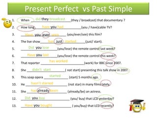 Present Perfect vs Past Simple
1.            did they broadcast
      When _______________________(they / broadcast) that documentary ?

2.                 have you had
      How long___________________________(you / have)cable TV?

3.    __________________________ (you/ever/see) this film?
        Have you ever seen
4.                      has just started
      The live show__________________________(just/ start).

5.        Did you lose
      _____________________(you/lose) the remote control last week?

6.        Have you lost
      _____________________(you/lose) the remote control this week?

7.
                         has worked
      That reporter _________________________(work) for BBC since 2007.

8.           didn’t start
      She ______________________( not start) presenting this talk show in 2007.

9.                       started
      This soap opera ______________ (start) 5 months ago.

10.         hasn’t starred
      He ________________________ (not star) in many films lately.

11.         has already been
      She _______________________ (already/be) an actress.

12.     Did you buy
      ____________________________ (you/ buy) that LCD yesterday?

13.     Have you bought
      _____________________________ ( you/buy) that LCD recently?
 