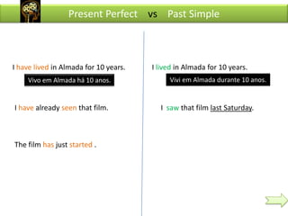 Present Perfect vs Past Simple



I have lived in Almada for 10 years.   I lived in Almada for 10 years.
    Vivo em Almada há 10 anos.              Vivi em Almada durante 10 anos.


I have already seen that film.           I saw that film last Saturday.



The film has just started .
 