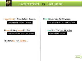 Present Perfect vs Past Simple



I have lived in Almada for 10 years.         I lived in Almada for 10 years.
    Vivo em Almada há 10 anos.                    Vivi em Almada durante 10 anos.


I have already seen that film.                 I saw that film last Saturday.
     Já vi esse filme. (não é dito quando)         Vi esse filme ontem .


The film has just started .
 