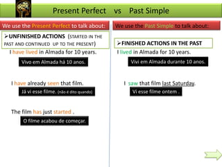 Present Perfect vs Past Simple
We use the Present Perfect to talk about:      We use the Past Simple to talk about:
UNFINISHED ACTIONS (STARTED IN THE
PAST AND CONTINUED UP TO THE PRESENT)          FINISHED ACTIONS IN THE PAST
  I have lived in Almada for 10 years.         I lived in Almada for 10 years.
       Vivo em Almada há 10 anos.                    Vivi em Almada durante 10 anos.


   I have already seen that film.                 I saw that film last Saturday.
       Já vi esse filme. (não é dito quando)         Vi esse filme ontem .


   The film has just started .
        O filme acabou de começar.
 