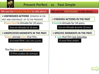 Present Perfect vs Past Simple
We use the Present Perfect to talk about:      We use the Past Simple to talk about:
UNFINISHED ACTIONS (STARTED IN THE
PAST AND CONTINUED UP TO THE PRESENT)          FINISHED ACTIONS IN THE PAST
  I have lived in Almada for 10 years.         I lived in Almada for 10 years.
       Vivo em Almada há 10 anos.                    Vivi em Almada durante 10 anos.

UNSPECIFIED MOMENTS IN THE PAST.              SPECIFIC MOMENTS IN THE PAST.
  I have already seen that film.                 I saw that film last Saturday.
       Já vi esse filme. (não é dito quando)         Vi esse filme ontem .


   The film has just started .
        O filme acabou de começar.
 