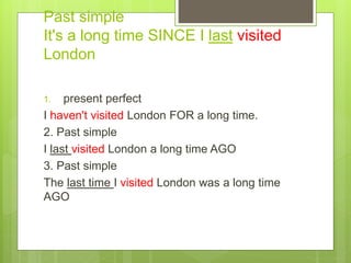 Past simple
It's a long time SINCE I last visited
London
1. present perfect
I haven't visited London FOR a long time.
2. Past simple
I last visited London a long time AGO
3. Past simple
The last time I visited London was a long time
AGO
 