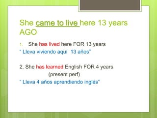 She came to live here 13 years
AGO
1. She has lived here FOR 13 years
“ Lleva viviendo aquí 13 años”
2. She has learned English FOR 4 years
(present perf)
“ Lleva 4 años aprendiendo inglés”
 