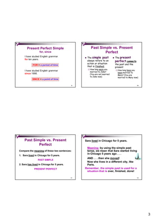 Present Perfect Simple                            Past Simple vs. Present
                  for, since                                     Perfect
     I have studied English grammar
                                                    The simple past               The present
     for ten years.
                                                     always refers to an            perfect connects
                                                     action or situation            the past and the
            FOR + a period of time
                                                     that is finished.
                                                             finished.              present
                                                        How long were you             How long have you
     I have studied English grammar                      married to Jake?
     since 1998.                                                                        been married to
                                                         (You are not married           Mary? (You are
                                                         to Jake now)                   married to Mary now)
            SINCE + a point of time

                                             9                                                             10




    Past Simple vs. Present                      Sara lived in Chicago for 5 years.
            Perfect
                                                     Meaning: by using the simple past
Compare the meaning of these two sentences:          tense, we mean that Sara started living
                                                     in Chicago 5 years ago . . .
1. Sara lived in Chicago for 5 years.
                                                  AND . . . then she moved!
                                                                     moved!
                 PAST SIMPLE
                                                  Now she lives in a different city, like
2. Sara has lived in Chicago for 5 years.         Paris.
             PRESENT PERFECT                     Remember, the simple past is used for a
                                                  situation that is over, finished, done!

                                            11                                                             12




                                                                                                                3
 