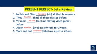 1. Robbie and Ellen _______ (do) all their homework.
2. They _______ (has) all these classes before.
3. My mom ______ (see) me playing video games
before.
4. Aiden ______ (live) in New York for 3 years.
5. Mom and dad ______ (take) my sister to school.
have done
have had
has seen
has lived
have taken
PRESENT PERFECT- Let’s Review!
 