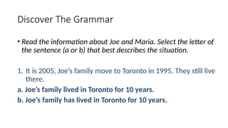 Discover The Grammar
• Read the information about Joe and Maria. Select the letter of
the sentence (a or b) that best describes the situation.
1. It is 2005, Joe’s family move to Toronto in 1995. They still live
there.
a. Joe’s family lived in Toronto for 10 years.
b. Joe’s family has lived in Toronto for 10 years.
 