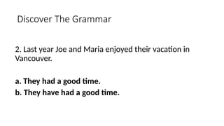 Discover The Grammar
2. Last year Joe and Maria enjoyed their vacation in
Vancouver.
a. They had a good time.
b. They have had a good time.
 