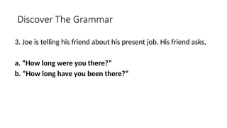 Discover The Grammar
3. Joe is telling his friend about his present job. His friend asks,
a. “How long were you there?”
b. “How long have you been there?”
 