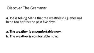 Discover The Grammar
4. Joe is telling Maria that the weather in Quebec has
been too hot for the past five days.
a. The weather is uncomfortable now.
b. The weather is comfortable now.
 