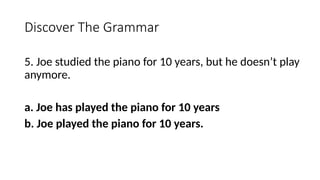 Discover The Grammar
5. Joe studied the piano for 10 years, but he doesn’t play
anymore.
a. Joe has played the piano for 10 years
b. Joe played the piano for 10 years.
 