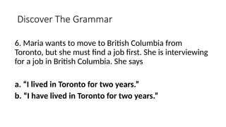 Discover The Grammar
6. Maria wants to move to British Columbia from
Toronto, but she must find a job first. She is interviewing
for a job in British Columbia. She says
a. “I lived in Toronto for two years.”
b. “I have lived in Toronto for two years.”
 
