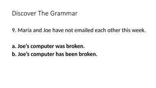 Discover The Grammar
9. Maria and Joe have not emailed each other this week.
a. Joe’s computer was broken.
b. Joe’s computer has been broken.
 