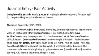 Journal Entry- Pair Activity
Complete this entry in Maria’s journal. Highlight the correct verb forms in red
to complete the journal in the correct tense.
Thursday, September 28th
, 2020.
It’s 8:00 P.M. It (has been/was) a hard day, and it is not over yet! I still have to
work on that report. I (have begun/ began) it last night, but so far I (have
written/wrote) only two pages. And it is due tomorrow! Work (has been/was) so
difficult lately. I (have worked/worked) late every night this week. I feel exhausted
and I (have not gotten/didn’t get) much sleep last night. And, of course I miss Joe.
Even though I (have seen/saw) him last week, it seems like a long time ago. This
commuter relationship is beginning to get me down. We (have lived/lived) apart for
too long. Oh, there is the phone. I hope it is Joe.
 