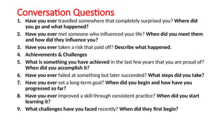 Conversation Questions
1. Have you ever travelled somewhere that completely surprised you? Where did
you go and what happened?
2. Have you ever met someone who influenced your life? When did you meet them
and how did they influence you?
3. Have you ever taken a risk that paid off? Describe what happened.
4. Achievements & Challenges
5. What is something you have achieved in the last few years that you are proud of?
When did you accomplish it?
6. Have you ever failed at something but later succeeded? What steps did you take?
7. Have you ever set a long-term goal? When did you begin and how have you
progressed so far?
8. Have you ever improved a skill through consistent practice? When did you start
learning it?
9. What challenges have you faced recently? When did they first begin?
 