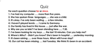 Quiz
For each question choose for or since.
1. I've had my computer ..... more than five years.
2. She has spoken three languages ..... she was a child.
3. It's okay. I've only been waiting ..... a few minutes.
4. I haven't played tennis ..... I came to Germany.
5. Our family has lived in this house ..... just after the war.
6. Why are you so late? I've been standing here ..... 7.30.
7. I've been looking for my keys ..... the last 10 minutes. Can you help me?
8. Where's Miho? - Didn't you know? She's been in hospital ..... yesterday morning.
9. It's been raining ..... over three hours. When will it ever stop?
10. Our cat has been missing ..... last Tuesday. We think it's been in an accident.
 