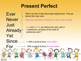 Present Perfect
Ever
Never
Just
Already
Yet
Since
For
When we ask or talk about past experiences. They go
before the main verb.
Have you ever been to Italy?/I’ve never been to Italy.
Just and already go before the main verb in
+ sentences, yet goes at the ende of
-sentences and ?
With a point of time: since 2004
With a period of time: for two weeks
 